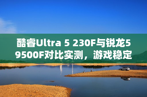酷睿Ultra 5 230F与锐龙59500F对比实测，游戏稳定、创作高效、AI领先