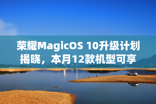 荣耀MagicOS 10升级计划揭晓，本月12款机型可享升级服务