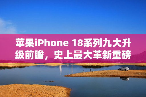 苹果iPhone 18系列九大升级前瞻，史上最大革新重磅来袭！
