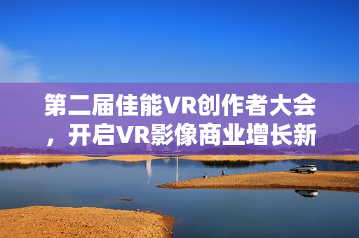 第二届佳能VR创作者大会，开启VR影像商业增长新篇章，全生态引爆热潮