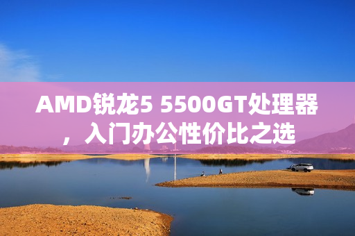 AMD锐龙5 5500GT处理器，入门办公性价比之选