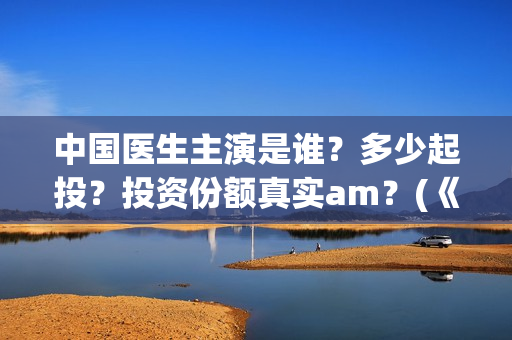 中国医生主演是谁？多少起投？投资份额真实am？(《中国医生》主演)