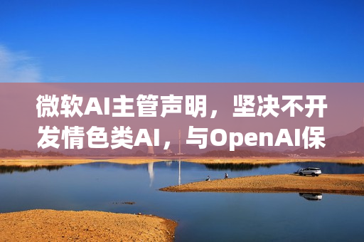 微软AI主管声明，坚决不开发情色类AI，与OpenAI保持独立立场