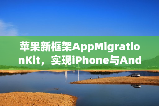 苹果新框架AppMigrationKit，实现iPhone与Android数据自由迁移标题。