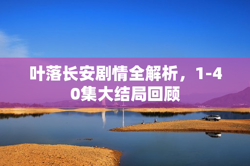 叶落长安剧情全解析，1-40集大结局回顾