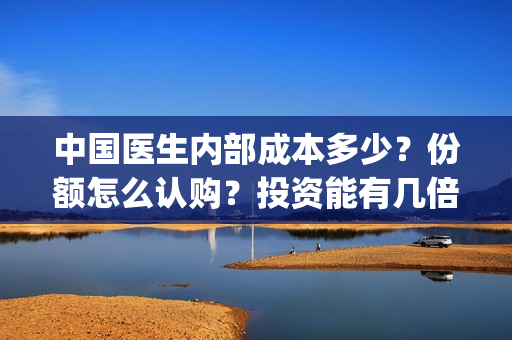中国医生内部成本多少？份额怎么认购？投资能有几倍的回报率？(中国医生幕后人员)