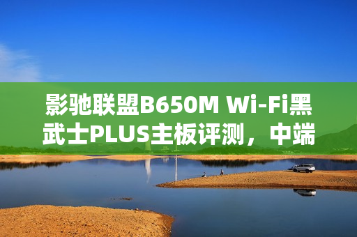 影驰联盟B650M Wi-Fi黑武士PLUS主板评测，中端装机优选方案！