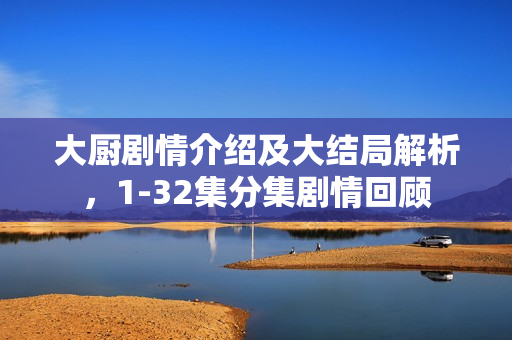 大厨剧情介绍及大结局解析，1-32集分集剧情回顾