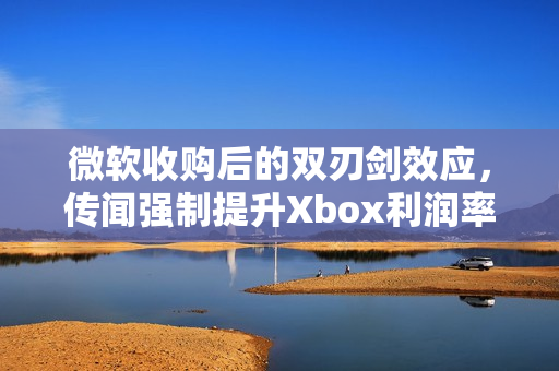 微软收购后的双刃剑效应,传闻强制提升Xbox利润率至30%的反噬影响 微软收购后的双刃剑效应,传闻强制提升Xbox利润率至30%的反噬影响