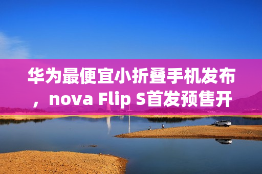 华为最便宜小折叠手机发布，nova Flip S首发预售开启，搭载鸿蒙系统最低仅需3388元起