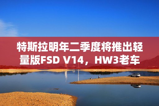 特斯拉明年二季度将推出轻量版FSD V14，HW3老车主盼头来临