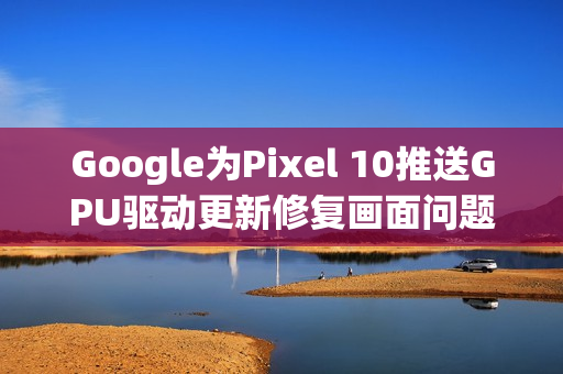 Google为Pixel 10推送GPU驱动更新修复画面问题