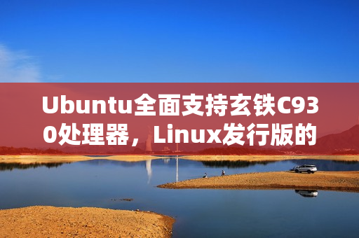 Ubuntu全面支持玄铁C930处理器，Linux发行版的新里程碑