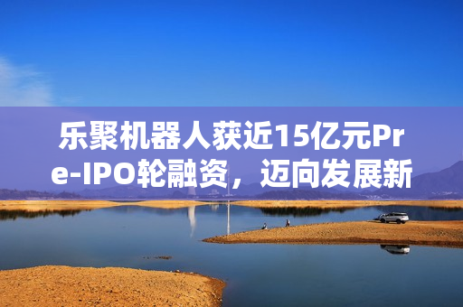 乐聚机器人获近15亿元Pre-IPO轮融资，迈向发展新征程