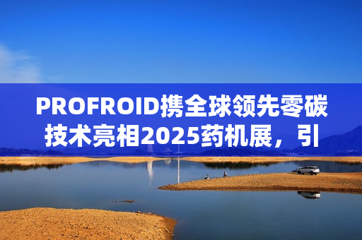 PROFROID携全球领先零碳技术亮相2025药机展，引领绿色制药新时代