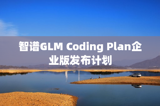智谱GLM Coding Plan企业版发布计划