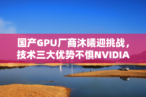 国产GPU厂商沐曦迎挑战，技术三大优势不惧NVIDIA与AMD的竞争压力！