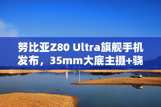 努比亚Z80 Ultra旗舰手机发布，35mm大底主摄+骁龙8至尊版，售价4999元起