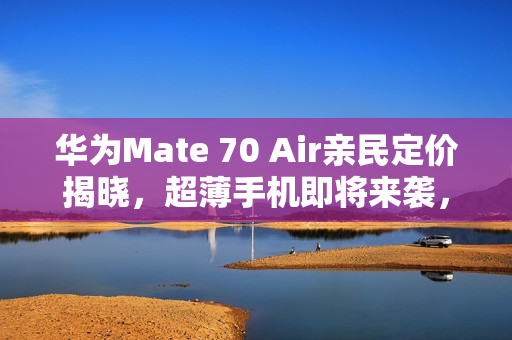 华为Mate 70 Air亲民定价揭晓，超薄手机即将来袭，11月发布！