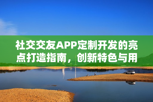 社交交友APP定制开发的亮点打造指南，创新特色与用户体验双驱动的策略解析