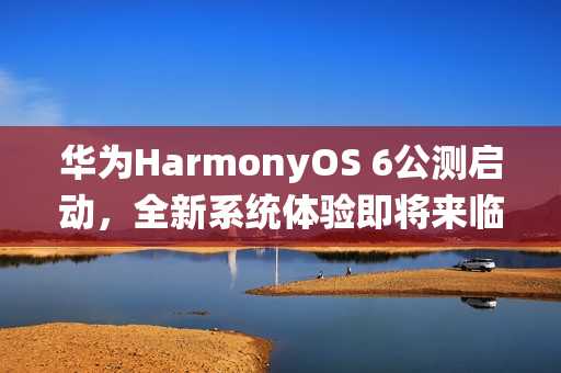 华为HarmonyOS 6公测启动，全新系统体验即将来临