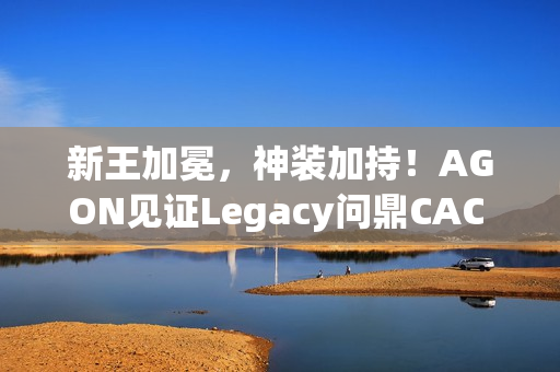 新王加冕,神装加持!AGON见证Legacy问鼎CAC 2025荣耀之巅 新王加冕,神装加持!AGON见证Legacy问鼎CAC 2025荣耀之巅