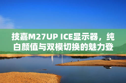 技嘉M27UP ICE显示器，纯白颜值与双模切换的魅力登场