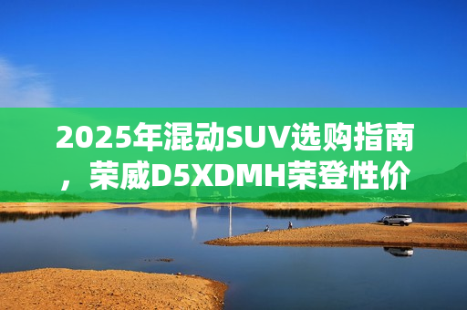 2025年混动SUV选购指南，荣威D5XDMH荣登性价比之巅