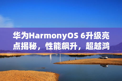 华为HarmonyOS 6升级亮点揭秘，性能飙升，超越鸿蒙4，提升达40%