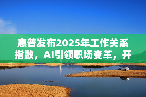 惠普发布2025年工作关系指数，AI引领职场变革，开启未来工作模式新篇章