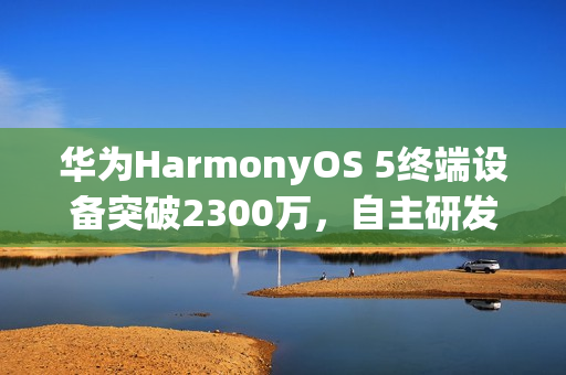 华为HarmonyOS 5终端设备突破2300万，自主研发力量展现