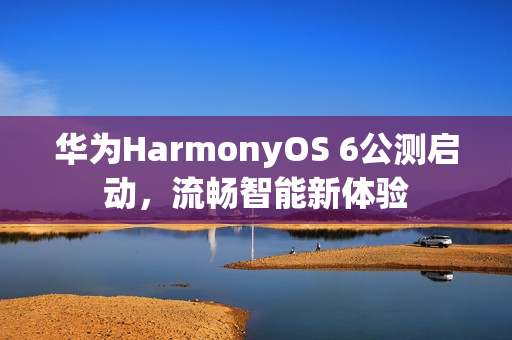 华为HarmonyOS 6公测启动，流畅智能新体验