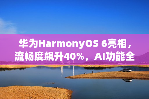 华为HarmonyOS 6亮相，流畅度飙升40%，AI功能全新升级