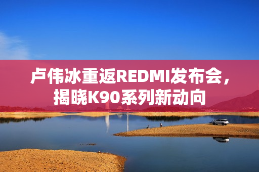 卢伟冰重返REDMI发布会,揭晓K90系列新动向 卢伟冰重返REDMI发布会,揭晓K90系列新动向