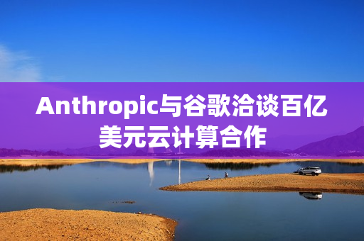 Anthropic与谷歌洽谈百亿美元云计算合作