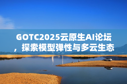 GOTC2025云原生AI论坛，探索模型弹性与多云生态的新路径