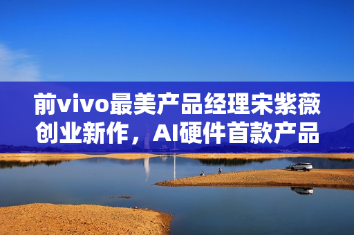 前vivo最美产品经理宋紫薇创业新作，AI硬件首款产品揭秘