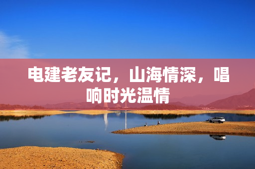 电建老友记，山海情深，唱响时光温情