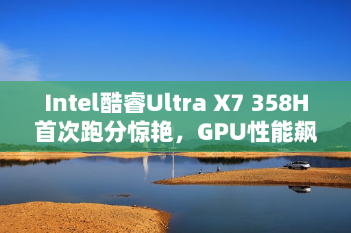 Intel酷睿Ultra X7 358H首次跑分惊艳，GPU性能飙升超90%