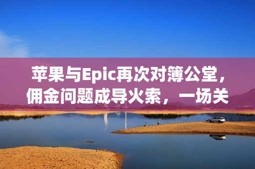 苹果与Epic再次对簿公堂，佣金问题成导火索，一场关乎27%的博弈