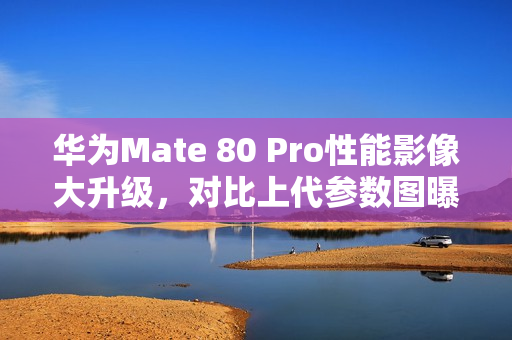 华为Mate 80 Pro性能影像大升级，对比上代参数图曝光