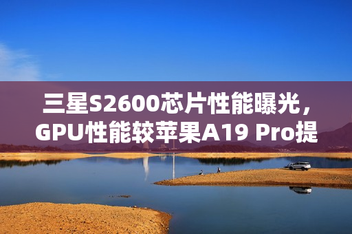 三星S2600芯片性能曝光，GPU性能较苹果A19 Pro提升75%