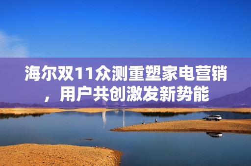 海尔双11众测重塑家电营销，用户共创激发新势能