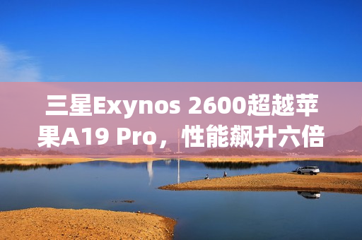 三星Exynos 2600超越苹果A19 Pro，性能飙升六倍！