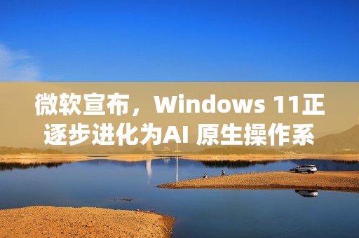 微软宣布，Windows 11正逐步进化为AI 原生操作系统