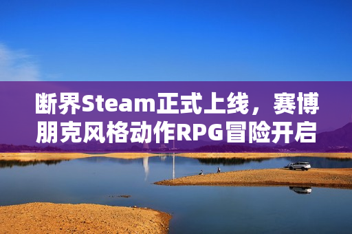 断界Steam正式上线，赛博朋克风格动作RPG冒险开启