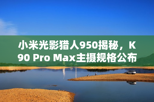 小米光影猎人950揭秘，K90 Pro Max主摄规格公布