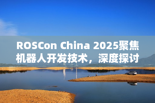 ROSCon China 2025聚焦机器人开发技术，深度探讨行业前沿