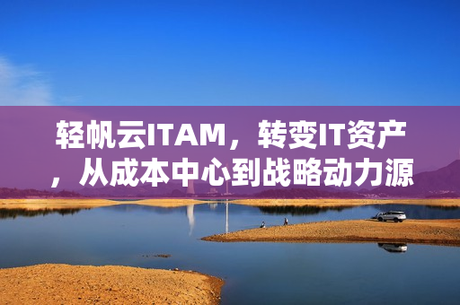 轻帆云ITAM，转变IT资产，从成本中心到战略动力源泉