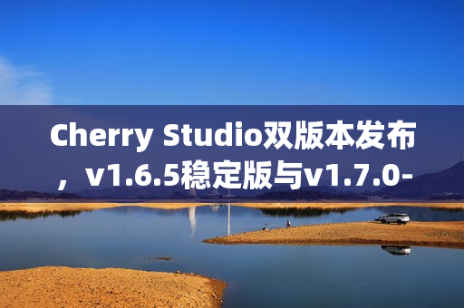 Cherry Studio双版本发布，v1.6.5稳定版与v1.7.0-beta.2 Agent尝鲜版发布